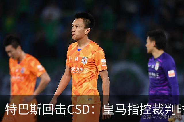 特巴斯回击CSD：皇马指控裁判时你们为何沉默