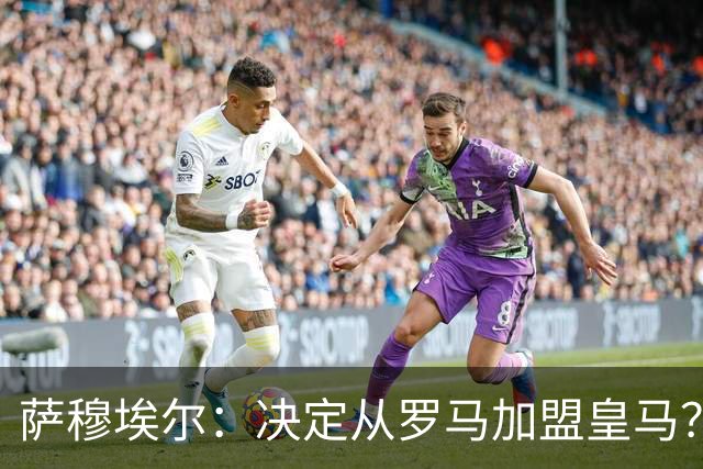 萨穆埃尔：决定从罗马加盟皇马？因为那是最适合我的选择